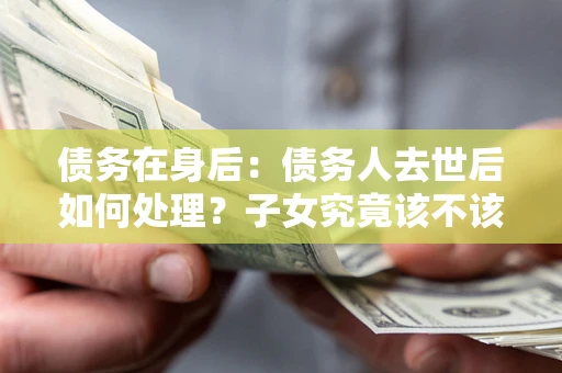 武汉债务在身后：债务人去世后如何处理？子女究竟该不该还钱？