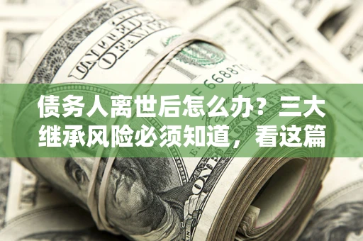 武汉债务人离世后怎么办？三大继承风险必须知道，看这篇就够了