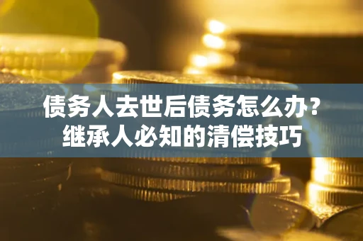 武汉债务人去世后债务怎么办？继承人必知的清偿技巧