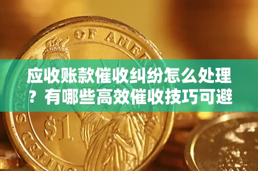 武汉应收账款催收纠纷怎么处理？有哪些高效催收技巧可避免坏账？